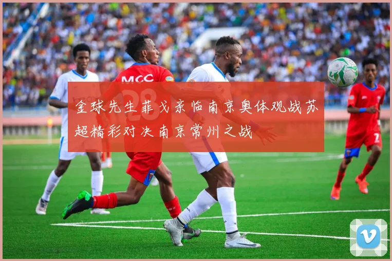 金球先生菲戈亲临南京奥体观战苏超精彩对决南京常州之战
