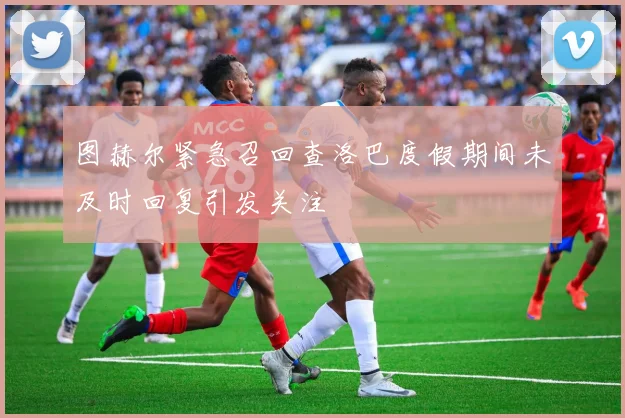 图赫尔紧急召回查洛巴度假期间未及时回复引发关注