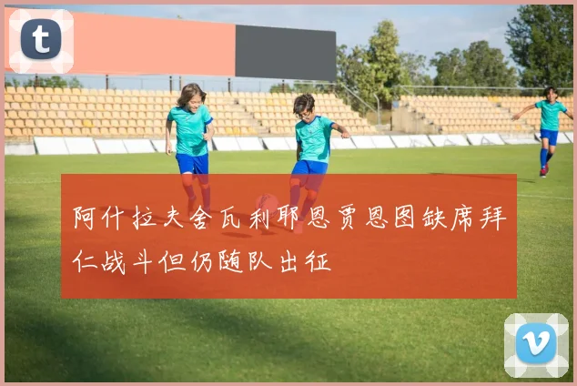 阿什拉夫舍瓦利耶恩贾恩图缺席拜仁战斗但仍随队出征