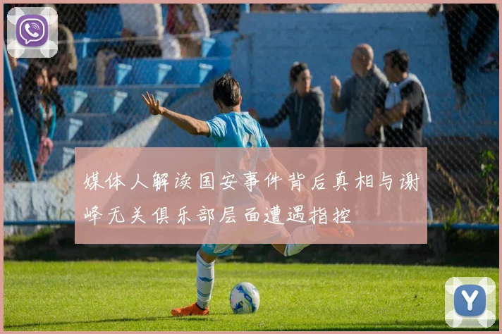 媒体人解读国安事件背后真相与谢峰无关俱乐部层面遭遇指控