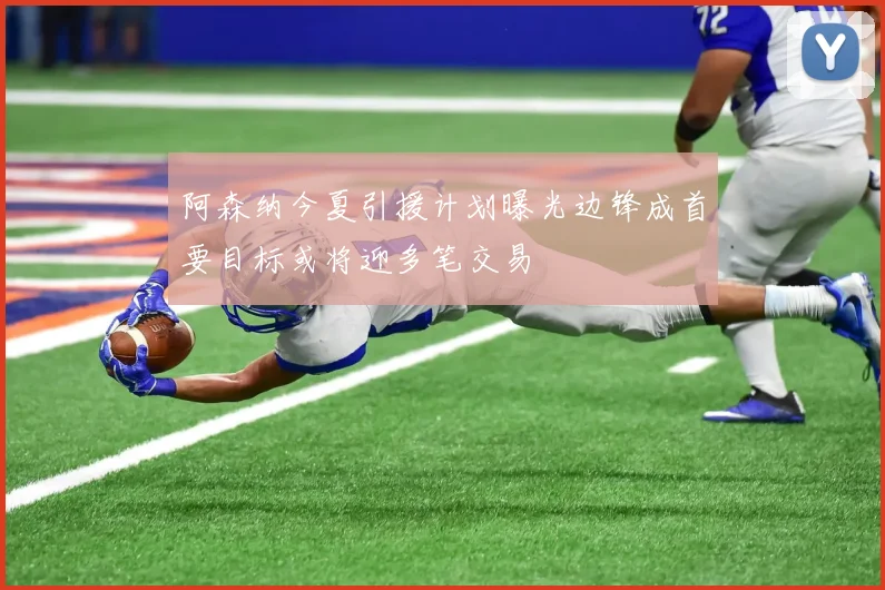 阿森纳今夏引援计划曝光边锋成首要目标或将迎多笔交易