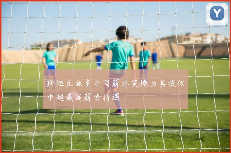 斯坦丘放弃合同薪水英博为其提供中超最高薪资待遇