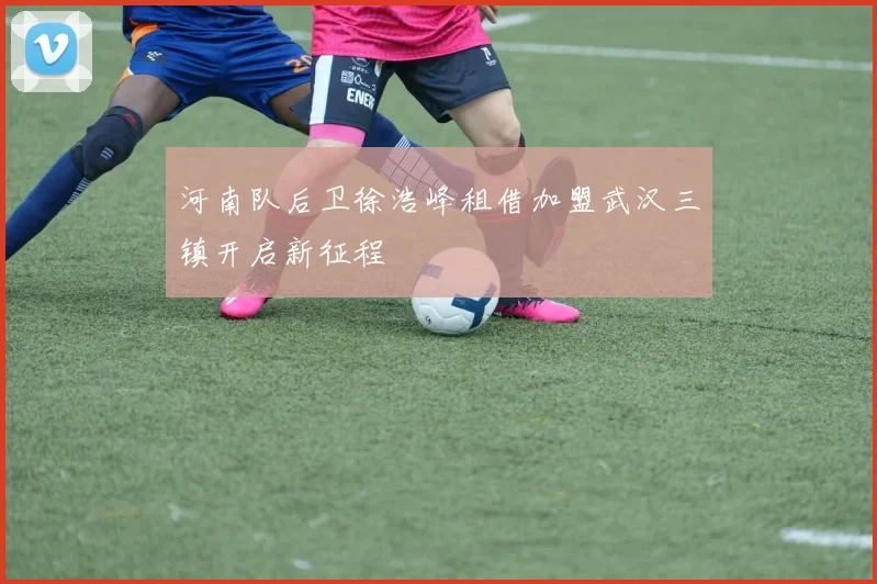 河南队后卫徐浩峰租借加盟武汉三镇开启新征程