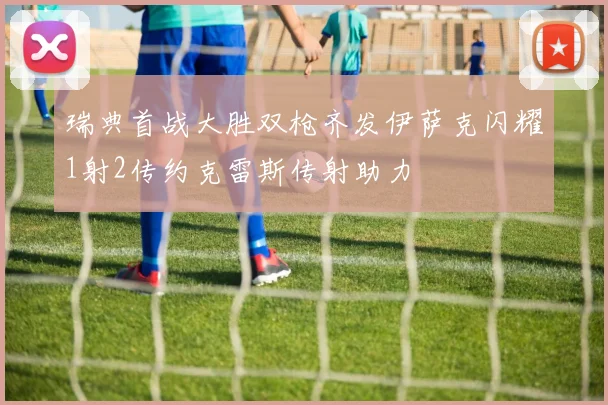 瑞典首战大胜双枪齐发伊萨克闪耀1射2传约克雷斯传射助力
