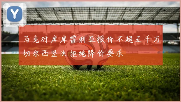马竞对库库雷利亚报价不超五千万切尔西坚决拒绝降价要求
