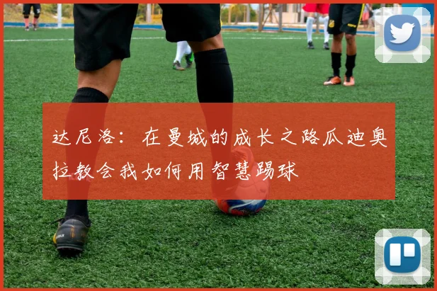 达尼洛：在曼城的成长之路瓜迪奥拉教会我如何用智慧踢球