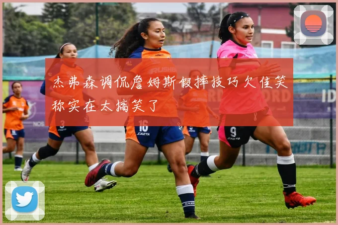 杰弗森调侃詹姆斯假摔技巧欠佳笑称实在太搞笑了