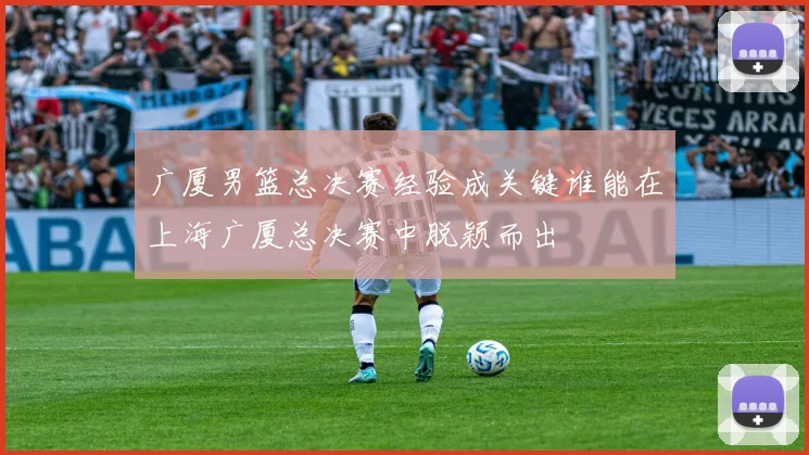 广厦男篮总决赛经验成关键谁能在上海广厦总决赛中脱颖而出