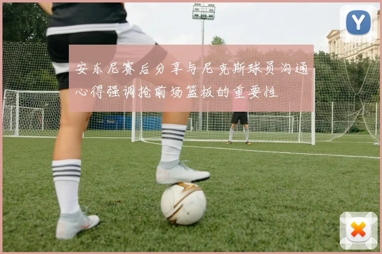 安东尼赛后分享与尼克斯球员沟通心得强调抢前场篮板的重要性