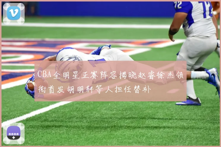 CBA全明星正赛阵容揭晓赵睿徐杰领衔首发胡明轩等人担任替补