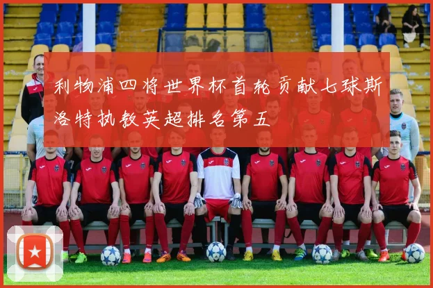 利物浦四将世界杯首轮贡献七球斯洛特执教英超排名第五