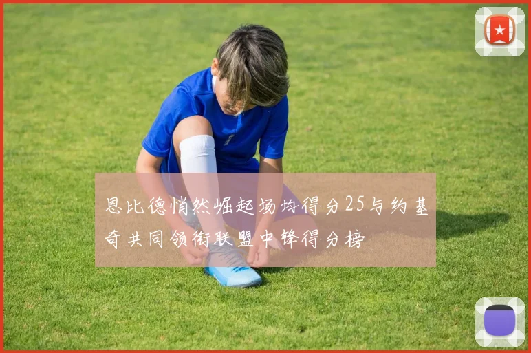 恩比德悄然崛起场均得分25与约基奇共同领衔联盟中锋得分榜